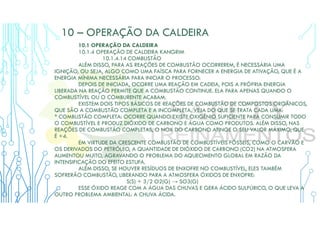 10 – OPERAÇÃO DA CALDEIRA
10.1 OPERAÇÃO DA CALDEIRA
10.1.4 OPERAÇÃO DE CALDEIRA KANGRIM
10.1.4.14 COMBUSTÃO
ALÉM DISSO, PARA AS REAÇÕES DE COMBUSTÃO OCORREREM, É NECESSÁRIA UMA
IGNIÇÃO, OU SEJA, ALGO COMO UMA FAÍSCA PARA FORNECER A ENERGIA DE ATIVAÇÃO, QUE É A
ENERGIA MÍNIMA NECESSÁRIA PARA INICIAR O PROCESSO.
DEPOIS DE INICIADA, OCORRE UMA REAÇÃO EM CADEIA, POIS A PRÓPRIA ENERGIA
LIBERADA NA REAÇÃO PERMITE QUE A COMBUSTÃO CONTINUE. ELA PARA APENAS QUANDO O
COMBUSTÍVEL OU O COMBURENTE ACABAM.
EXISTEM DOIS TIPOS BÁSICOS DE REAÇÕES DE COMBUSTÃO DE COMPOSTOS ORGÂNICOS,
QUE SÃO A COMBUSTÃO COMPLETA E A INCOMPLETA. VEJA DO QUE SE TRATA CADA UMA:
* COMBUSTÃO COMPLETA: OCORRE QUANDO EXISTE OXIGÊNIO SUFICIENTE PARA CONSUMIR TODO
O COMBUSTÍVEL E PRODUZ DIÓXIDO DE CARBONO E ÁGUA COMO PRODUTOS. ALÉM DISSO, NAS
REAÇÕES DE COMBUSTÃO COMPLETAS, O NOX DO CARBONO ATINGE O SEU VALOR MÁXIMO, QUE
É +4.
EM VIRTUDE DA CRESCENTE COMBUSTÃO DE COMBUSTÍVEIS FÓSSEIS, COMO O CARVÃO E
OS DERIVADOS DO PETRÓLEO, A QUANTIDADE DE DIÓXIDO DE CARBONO (CO2) NA ATMOSFERA
AUMENTOU MUITO, AGRAVANDO O PROBLEMA DO AQUECIMENTO GLOBAL EM RAZÃO DA
INTENSIFICAÇÃO DO EFEITO ESTUFA.
ALÉM DISSO, SE HOUVER RESÍDUOS DE ENXOFRE NO COMBUSTÍVEL, ELES TAMBÉM
SOFRERÃO COMBUSTÃO, LIBERANDO PARA A ATMOSFERA ÓXIDOS DE ENXOFRE:
S(S) + 3/2 O2(G) → SO3(G)
ESSE ÓXIDO REAGE COM A ÁGUA DAS CHUVAS E GERA ÁCIDO SULFÚRICO, O QUE LEVA A
OUTRO PROBLEMA AMBIENTAL: A CHUVA ÁCIDA.
 
