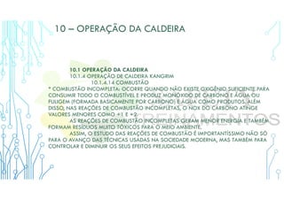10 – OPERAÇÃO DA CALDEIRA
10.1 OPERAÇÃO DA CALDEIRA
10.1.4 OPERAÇÃO DE CALDEIRA KANGRIM
10.1.4.14 COMBUSTÃO
* COMBUSTÃO INCOMPLETA: OCORRE QUANDO NÃO EXISTE OXIGÊNIO SUFICIENTE PARA
CONSUMIR TODO O COMBUSTÍVEL E PRODUZ MONÓXIDO DE CARBONO E ÁGUA OU
FULIGEM (FORMADA BASICAMENTE POR CARBONO) E ÁGUA COMO PRODUTOS. ALÉM
DISSO, NAS REAÇÕES DE COMBUSTÃO INCOMPLETAS, O NOX DO CARBONO ATINGE
VALORES MENORES COMO +1 E +2.
AS REAÇÕES DE COMBUSTÃO INCOMPLETAS GERAM MENOR ENERGIA E TAMBÉM
FORMAM RESÍDUOS MUITO TÓXICOS PARA O MEIO AMBIENTE.
ASSIM, O ESTUDO DAS REAÇÕES DE COMBUSTÃO É IMPORTANTÍSSIMO NÃO SÓ
PARA O AVANÇO DAS TÉCNICAS USADAS NA SOCIEDADE MODERNA, MAS TAMBÉM PARA
CONTROLAR E DIMINUIR OS SEUS EFEITOS PREJUDICIAIS.
 
