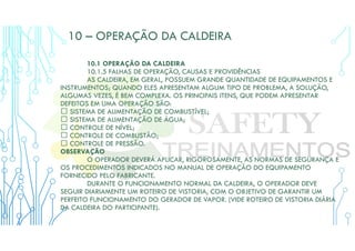 10 – OPERAÇÃO DA CALDEIRA
10.1 OPERAÇÃO DA CALDEIRA
10.1.5 FALHAS DE OPERAÇÃO, CAUSAS E PROVIDÊNCIAS
AS CALDEIRA, EM GERAL, POSSUEM GRANDE QUANTIDADE DE EQUIPAMENTOS E
INSTRUMENTOS; QUANDO ELES APRESENTAM ALGUM TIPO DE PROBLEMA, A SOLUÇÃO,
ALGUMAS VEZES, É BEM COMPLEXA. OS PRINCIPAIS ITENS, QUE PODEM APRESENTAR
DEFEITOS EM UMA OPERAÇÃO SÃO:
 SISTEMA DE ALIMENTAÇÃO DE COMBUSTÍVEL;
 SISTEMA DE ALIMENTAÇÃO DE ÁGUA;
 CONTROLE DE NÍVEL;
 CONTROLE DE COMBUSTÃO;
 CONTROLE DE PRESSÃO.
OBSERVAÇÃO
O OPERADOR DEVERÁ APLICAR, RIGOROSAMENTE, AS NORMAS DE SEGURANÇA E
OS PROCEDIMENTOS INDICADOS NO MANUAL DE OPERAÇÃO DO EQUIPAMENTO
FORNECIDO PELO FABRICANTE.
DURANTE O FUNCIONAMENTO NORMAL DA CALDEIRA, O OPERADOR DEVE
SEGUIR DIARIAMENTE UM ROTEIRO DE VISTORIA, COM O OBJETIVO DE GARANTIR UM
PERFEITO FUNCIONAMENTO DO GERADOR DE VAPOR. (VIDE ROTEIRO DE VISTORIA DIÁRIA
DA CALDEIRA DO PARTICIPANTE).
 