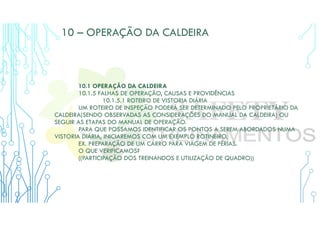10 – OPERAÇÃO DA CALDEIRA
10.1 OPERAÇÃO DA CALDEIRA
10.1.5 FALHAS DE OPERAÇÃO, CAUSAS E PROVIDÊNCIAS
10.1.5.1 ROTEIRO DE VISTORIA DIÁRIA
UM ROTEIRO DE INSPEÇÃO PODERÁ SER DETERMINADO PELO PROPRIETÁRIO DA
CALDEIRA(SENDO OBSERVADAS AS CONSIDERAÇÕES DO MANUAL DA CALDEIRA) OU
SEGUIR AS ETAPAS DO MANUAL DE OPERAÇÃO.
PARA QUE POSSAMOS IDENTIFICAR OS PONTOS A SEREM ABORDADOS NUMA
VISTORIA DIÁRIA, INICIAREMOS COM UM EXEMPLO ROTINEIRO.
EX. PREPARAÇÃO DE UM CARRO PARA VIAGEM DE FÉRIAS.
O QUE VERIFICAMOS?
((PARTICIPAÇÃO DOS TREINANDOS E UTILIZAÇÃO DE QUADRO))
 