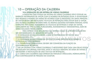 10 – OPERAÇÃO DA CALDEIRA
10.4 OPERAÇÃO DE UM SISTEMA DE VÁRIAS CALDEIRAS
A INDÚSTRIA QUE POSSUI UM SISTEMA DE VÁRIAS CALDEIRAS DEVE POSSUIR UM
BARRILETE DISTRIBUIDOR DE VAPOR COM O NÚMERO DE ENTRADAS IGUAL À QUANTIDADE
DAS MESMAS E NÚMERO DE SAÍDAS DE ACORDO COM O PROCESSO. NA LINHA PRINCIPAL
DE VAPOR DEVEM SER INSTALADAS VÁLVULAS DE RETENÇÃO PARA EVITAR QUE O VAPOR
DAS OUTRAS CALDEIRAS RETORNE PARA AS MESMAS QUANDO ESTIVEREM PARADAS. ESTES
BARRILETES TÊM COMO ACESSÓRIOS AS VÁLVULAS DE ENTRADA E SAÍDA DE VAPOR,
GERALMENTE DO TIPO GLOBO, PURGADORES, MANÔMETROS E TERMÔMETROS, ALÉM DE
SEREM ISOLADOS TERMICAMENTE.
PARA OPERAR COM SEGURANÇA UM SISTEMA COMO O APRESENTADO, DEVEM
SER CONSIDERADOS OS SEGUINTES DETALHES:
 O OPERADOR DEVERÁ CONHECER A REDE DE DISTRIBUIÇÃO DE VAPOR, SEUS
CONSUMIDORES, ETC;
 O OPERADOR DEVERÁ CONHECER OS PONTOS MAIS CRÍTICOS DE BLOQUEIO E
INTERLIGAÇÃO DOS SISTEMAS;
 A FLEXIBILIDADE OPERACIONAL DEVERÁ SER CONHECIDA EM FUNÇÃO DA
DISPONIBILIDADE DE VAPOR;
 EM UM SISTEMA COM VÁRIAS CALDEIRAS, É NECESSÁRIO QUE CADA UMA DELAS POSSA
SER ISOLADA DAS DEMAIS; POR ISSO, APÓS A VÁLVULA PRINCIPAL DE SAÍDA DE VAPOR, É
NECESSÁRIA A INSTALAÇÃO DE UMA VÁLVULA DE RETENÇÃO;
 A CARGA DAS CALDEIRAS QUE OPERAM EM PARALELO É REGULADA, NORMALMENTE,
PELO CONTROLADOR DE PRESSÃO DO COLETOR.
 