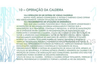 10 – OPERAÇÃO DA CALDEIRA
10.4 OPERAÇÃO DE UM SISTEMA DE VÁRIAS CALDEIRAS
MUITAS VEZES, MESMO CONHECENDO O SISTEMA E SABENDO COMO OPERAR
NELE ADEQUADAMENTE, SURGEM SITUAÇÕES DE EMERGÊNCIA.
10.5 PROCEDIMENTOS EM SITUAÇÕES DE EMERGÊNCIA
PARA QUE UMA CALDEIRA FUNCIONE BEM E TENHA SUFICIENTE LONGEVIDADE E
AS INSPEÇÕES DE SEGURANÇA OCORRAM NORMALMENTE É PRECISO QUE A
MANUTENÇÃO SEJA PRIMOROSA, CONTÍNUA E PREVENTIVA. O SETOR DE MANUTENÇÃO
OU O OPERADOR DEVEM CUMPRIR AS RECOMENDAÇÕES DE MANUTENÇÃO DOS
FABRICANTES E CONSERVAR A CALDEIRA, A CASA DA CALDEIRA E TODA INSTALAÇÃO DE
VAPOR A APARELHOS QUE CONSOMEM VAPOR EM PERFEITO ESTADO. DEVEM TAMBÉM
PERIODICAMENTE INSPECIONAR AS ABERTURAS DE LIMPEZA E VERIFICAR O ESTADO
INTERNO DA CALDEIRA. DEVE ABRIR TAMBÉM AS TAMPAS (DIANTEIRA E TRASEIRA) E
VERIFICAR OS ESPELHOS, FISSURAS, VAZAMENTOS NAS EXTREMIDADES DOS TUBOS, O
ESTADO DOS REFRATÁRIOS E O INTERIOR DA FORNALHA. VERIFICAR E ELIMINAR TODAS AS
INCRUSTAÇÕES ENCONTRADAS E CONTROLAR O TRATAMENTO DE ÁGUA,
PERIODICAMENTE TESTAR O SISTEMA DE ALIMENTAÇÃO DE ÁGUA E DE NÍVEL MÍNIMO, AS
VÁLVULAS DE SEGURANÇA, O SISTEMA ELÉTRICO (PAINÉIS E ARMÁRIOS) DA CALDEIRA E DE
PROTEÇÃO DE CHAMA E DE MODULAÇÃO DOS COMBUSTORES. QUANDO ISTO NÃO FOR
OBSERVADO PODEM OCORRER AS SEGUINTES EMERGÊNCIAS:
* FALTA DE ÁGUA NA CALDEIRA - ESPERAR A CALDEIRA ESFRIAR TOTALMENTE, VERIFICAR O
DEFEITO, PROVIDENCIAR O CONSERTO E TORNAR A ACENDÊ-LA NO DIA SEGUINTE;
 