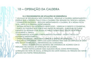 10 – OPERAÇÃO DA CALDEIRA
10.5 PROCEDIMENTOS EM SITUAÇÕES DE EMERGÊNCIA
* VÁLVULAS DE SEGURANÇA NÃO FUNCIONAM - DESLIGAR A CALDEIRA IMEDIATAMENTE E
ESPERAR QUE A PRESSÃO CAIA E COM A CALDEIRA FRIA REPARAR OU TROCAR A MESMA;
* COMBUSTÃO EXCESSIVA - REGULAR IMEDIATAMENTE A CALDEIRA, SE A MESMA FICOU
SUJA, LIMPÁ-LA A PRIMEIRA OPORTUNIDADE;
* SISTEMA ELÉTRICO OU ELETRÔNICO DEFEITUOSO - VERIFICAR O DEFEITO E CONSERTAR;
* FUROS OU FISSURAS NOS TUBOS NAS PARTES DE PRESSÃO - SUBSTITUIR OS TUBOS
FURADOS OU REPARAR COM SOLDA AS PARTES DANIFICADAS, DEPOIS DE RETIRADA
TOTALMENTE A TRINCA;
* EQUIPAMENTOS AUXILIARES E INSTRUMENTOS FALHAREM - FAZER A TROCA OU
CONSERTO IMEDIATAMENTE;
* OPERAÇÃO ERRADA - PROCURAR CORRIGIR O DEFEITO DE OPERAÇÃO;
* MAÇARICOS ENTUPIDOS - LIMPÁ-LOS COM CUIDADO PARA QUE OS ORIFÍCIOS DE SAÍDA
NÃO SEJAM DANIFICADOS, ARRANHADOS OU ALARGADOS.
TODAS AS EMERGÊNCIAS DEVERÃO SER ATENDIDAS DE ACORDO COM O
INDICADO NO MANUAL DE OPERAÇÃO DE CALDEIRA.
VAMOS PARTICULARIZAR AQUI ALGUMAS DELAS, COMO RETROCESSOS,
ALTERAÇÃO DO NÍVEL DE ÁGUA, ALTERAÇÃO DO LIMITE NORMAL DA PRESSÃO DO VAPOR
E FALHAS NAS PARTES PRESSURIZADAS.
 