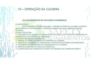 10 – OPERAÇÃO DA CALDEIRA
10.5 PROCEDIMENTOS EM SITUAÇÕES DE EMERGÊNCIA
[1] RETROCESSO
ESTE FENÔMENO OCORRE QUANDO A PRESSÃO INTERNA DA CALDEIRA AUMENTA
BRUSCAMENTE, ULTRAPASSANDO A PRESSÃO AMBIENTE NA SALA ONDE ELAS ESTÃO
SITUADAS.
CAUSAS PROVÁVEIS:
 VAZAMENTO DO SISTEMA DE ALIMENTAÇÃO DO ÓLEO, COM ACÚMULO DERESÍDUOS DE
COMBUSTÍVEL NO INTERIOR DA FORNALHA;
 FALHAS NO SISTEMA DE IGNIÇÃO;
 DEFEITO OU FALHA NO SISTEMA DE TIRAGEM DA CALDEIRA;
 TENTATIVAS DE ACENDER O QUEIMADOR A PARTIR DE UMA PAREDE INCANDESCENTE;
 PROCEDIMENTO INCORRETO NO ACENDIMENTO DA CALDEIRA;
 ABERTURA INDEVIDA DA PORTA DA FORNALHA;
 ALIMENTAÇÃO DE COMBUSTÍVEL SÓLIDO PULVERIZADO DE MANEIRAINCORRETA.
 