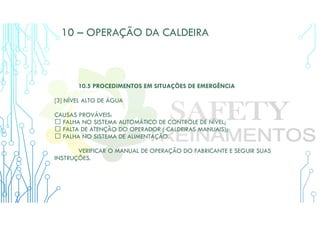 10 – OPERAÇÃO DA CALDEIRA
10.5 PROCEDIMENTOS EM SITUAÇÕES DE EMERGÊNCIA
[3] NÍVEL ALTO DE ÁGUA
CAUSAS PROVÁVEIS:
 FALHA NO SISTEMA AUTOMÁTICO DE CONTROLE DE NÍVEL;
 FALTA DE ATENÇÃO DO OPERADOR ( CALDEIRAS MANUAIS);
 FALHA NO SISTEMA DE ALIMENTAÇÃO.
VERIFICAR O MANUAL DE OPERAÇÃO DO FABRICANTE E SEGUIR SUAS
INSTRUÇÕES.
 