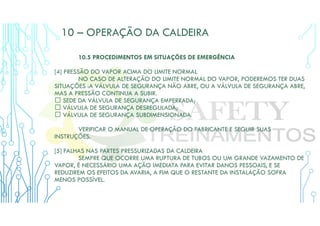 10 – OPERAÇÃO DA CALDEIRA
10.5 PROCEDIMENTOS EM SITUAÇÕES DE EMERGÊNCIA
[4] PRESSÃO DO VAPOR ACIMA DO LIMITE NORMAL
NO CASO DE ALTERAÇÃO DO LIMITE NORMAL DO VAPOR, PODEREMOS TER DUAS
SITUAÇÕES :A VÁLVULA DE SEGURANÇA NÃO ABRE, OU A VÁLVULA DE SEGURANÇA ABRE,
MAS A PRESSÃO CONTINUA A SUBIR.
 SEDE DA VÁLVULA DE SEGURANÇA EMPERRADA;
 VÁLVULA DE SEGURANÇA DESREGULADA;
 VÁLVULA DE SEGURANÇA SUBDIMENSIONADA.
VERIFICAR O MANUAL DE OPERAÇÃO DO FABRICANTE E SEGUIR SUAS
INSTRUÇÕES.
[5] FALHAS NAS PARTES PRESSURIZADAS DA CALDEIRA
SEMPRE QUE OCORRE UMA RUPTURA DE TUBOS OU UM GRANDE VAZAMENTO DE
VAPOR, É NECESSÁRIO UMA AÇÃO IMEDIATA PARA EVITAR DANOS PESSOAIS, E SE
REDUZIREM OS EFEITOS DA AVARIA, A FIM QUE O RESTANTE DA INSTALAÇÃO SOFRA
MENOS POSSÍVEL.
 