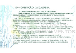 10 – OPERAÇÃO DA CALDEIRA
10.5 PROCEDIMENTOS EM SITUAÇÕES DE EMERGÊNCIA
PARA EVITAR QUE OCORRAM AS EMERGÊNCIA CITADAS ANTERIORMENTE, É PRECISO
OBSERVAR ALGUNS PROCEDIMENTOS IMPORTANTES, QUE SE APONTAM ABAIXO.
[1] RETROCESSOS
 NÃO DEIXAR ACUMULAR ÓLEO OU GÁS NO INTERIOR DA FORNALHA – TODO ÓLEO
QUE TENHA ACUMULADO EVENTUALMENTE NO PISO DA FORNALHA DEVE SER RETIRADO. A
FORNALHA DEVE SER COMPLETAMENTE VENTILADA ANTES DE SER ACESA;
 MANTER AS VÁLVULAS DOS QUEIMADORES SEMPRE EM BOAS CONDIÇÕES DE
VEDAÇÃO;
 NÃO REACENDER UM QUEIMADOR ATRAVÉS DO CALOR DAS PAREDES INCANDESCENTES;
 NÃO FAZER MAIS QUE AS DUAS TENTATIVAS DE ACENDIMENTO, APÓS A CONCLUSÃO
DA PURGA;
 NUNCA ABRIR A BOCA DA FORNALHA DE FORMA BRUSCA.
[2] NÍVEL BAIXO DE ÁGUA
 EFETUAR REVISÕES DE ROTINA NOS SISTEMAS DE CONTROLE DE NÍVEL;
 MANTER ATENÇÃO CONSTANTE AO SISTEMA DE ALIMENTAÇÃO DE ÁGUA (TANQUES,
BOMBAS, VÁLVULAS, ETC);
 FAZER A MANUTENÇÃO PREVENTIVA DO SISTEMA DE ALIMENTAÇÃO DE ÁGUA;
 MANTER ATENÇÃO AO NÍVEL DE ÁGUA, QUANDO SE FIZEREM AS DESCARGAS DE
FUNDO.
 