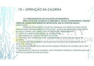 10 – OPERAÇÃO DA CALDEIRA
10.5 PROCEDIMENTOS EM SITUAÇÕES DE EMERGÊNCIA
PARA EVITAR QUE OCORRAM AS EMERGÊNCIA CITADAS ANTERIORMENTE, É PRECISO
OBSERVAR ALGUNS PROCEDIMENTOS IMPORTANTES, QUE SE APONTAM ABAIXO.
OBSERVAÇÃO
PODEMOS EVITAR QUE O CALOR DA FORNALHA AJA SOBRE OS TUBOS SECOS
PROVOCANDO DEFORMAÇÕES NO INVÓLUCRO , DANOS AO REFRATÁRIO, VAZAMENTO
DE ÁGUA E DANOS AOS TUBOS, COM OS SEGUINTES PROCEDIMENTOS.
 CORTE DE ALIMENTAÇÃO (ÁGUA, AR, COMBUSTÍVEL);
 FECHAMENTO DA VÁLVULA DE SAÍDA DE VAPOR;
 TESTAGEM DOS VISORES DE NÍVEL, CONFIRMANDO O NÍVEL REAL DA ÁGUA DA
CALDEIRA;
 ALIMENTAÇÃO DA CALDEIRA E RETOMADA DO PROCESSO DE ACENDIMENTO (SE O
NÍVEL FOR VISÍVEL);
 NÃO REPOSIÇÃO DE ÁGUA PARA EVITAR CHOQUE TÉRMICO NA CALDEIRA (SE O NÍVEL
NÃO FOR VISÍVEL);
 RESFRIAMENTO LENTO NA CALDEIRA, PARA POSTERIOR INSPEÇÃO E IDENTIFICAÇÃO DO
MOTIVO DA QUEDA DE NÍVEL DA ÁGUA.
 