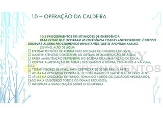 10 – OPERAÇÃO DA CALDEIRA
10.5 PROCEDIMENTOS EM SITUAÇÕES DE EMERGÊNCIA
PARA EVITAR QUE OCORRAM AS EMERGÊNCIA CITADAS ANTERIORMENTE, É PRECISO
OBSERVAR ALGUNS PROCEDIMENTOS IMPORTANTES, QUE SE APONTAM ABAIXO.
[3] NÍVEL ALTO DE ÁGUA
 EFETUAR REVISÕES DE ROTINA NOS SISTEMAS DE CONTROLE DE NÍVEL;
 MANTER ATENÇÃO CONSTANTE AO SISTEMA DE ALIMENTAÇÃO DE ÁGUA;
 FAZER MANUTENÇÃO PREVENTIVA DO SISTEMA DE ALIMENTAÇÃO DE ÁGUA;
 CORTAR ALIMENTAÇÃO DE ÁGUA ( DESLIGANDO A BOMBA, FECHANDO A VÁLVULA,
ETC);
 TESTAR VISORES DE NÍVEL, PARA CERTIFICAR-SE DE SER REAL O NÍVEL;
 ATUAR NA DESCARGA CONTÍNUA, SE CONFIRMADO O VALOR REAL DE NÍVEL ALTO;
 ATUAR NA DESCARGA DE FUNDO, TOMANDO TODOS OS CUIDADOS NECESSÁRIOS,
CASO HAJA ESGOTADO TODOS OS DEMAIS RECURSOS;
 INFORMAR A MANUTENÇÃO SOBRE O OCORRIDO.
 