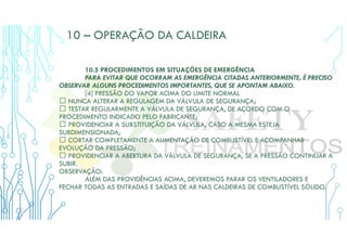 10 – OPERAÇÃO DA CALDEIRA
10.5 PROCEDIMENTOS EM SITUAÇÕES DE EMERGÊNCIA
PARA EVITAR QUE OCORRAM AS EMERGÊNCIA CITADAS ANTERIORMENTE, É PRECISO
OBSERVAR ALGUNS PROCEDIMENTOS IMPORTANTES, QUE SE APONTAM ABAIXO.
[4] PRESSÃO DO VAPOR ACIMA DO LIMITE NORMAL
 NUNCA ALTERAR A REGULAGEM DA VÁLVULA DE SEGURANÇA;
 TESTAR REGULARMENTE A VÁLVULA DE SEGURANÇA, DE ACORDO COM O
PROCEDIMENTO INDICADO PELO FABRICANTE;
 PROVIDENCIAR A SUBSTITUIÇÃO DA VÁLVULA, CASO A MESMA ESTEJA
SUBDIMENSIONADA;
 CORTAR COMPLETAMENTE A ALIMENTAÇÃO DE COMBUSTÍVEL E ACOMPANHAR
EVOLUÇÃO DA PRESSÃO;
 PROVIDENCIAR A ABERTURA DA VÁLVULA DE SEGURANÇA, SE A PRESSÃO CONTINUAR A
SUBIR.
OBSERVAÇÃO:
ALÉM DAS PROVIDÊNCIAS ACIMA, DEVEREMOS PARAR OS VENTILADORES E
FECHAR TODAS AS ENTRADAS E SAÍDAS DE AR NAS CALDEIRAS DE COMBUSTÍVEL SÓLIDO.
 