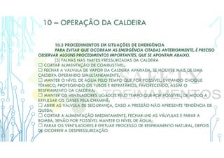 10 – OPERAÇÃO DA CALDEIRA
10.5 PROCEDIMENTOS EM SITUAÇÕES DE EMERGÊNCIA
PARA EVITAR QUE OCORRAM AS EMERGÊNCIA CITADAS ANTERIORMENTE, É PRECISO
OBSERVAR ALGUNS PROCEDIMENTOS IMPORTANTES, QUE SE APONTAM ABAIXO.
[5] FALHAS NAS PARTES PRESSURIZADAS DA CALDEIRA
 CORTAR ALIMENTAÇÃO DE COMBUSTÍVEL;
 FECHAR A VÁLVULA DE VAPOR DA CALDEIRA AVARIADA, SE HOUVER MAIS DE UMA
CALDEIRA OPERANDO SIMULTANEAMENTE;
 MANTER O NÍVEL DE ÁGUA PELO TEMPO QUE FOR POSSÍVEL, EVITANDO CHOQUE
TÉRMICO, PROTEGENDO OS TUBOS E REFRATÁRIOS, FAVORECENDO, ASSIM O
RESFRIAMENTO DA CALDEIRA;
 MANTER OS VENTILADORES LIGADOS PELO TEMPO QUE FOR POSSÍVEL, DE MODO A
EXPULSAR OS GASES PELA CHAMINÉ;
 ABRIR AS VÁLVULA DE SEGURANÇA, CASO A PRESSÃO NÃO APRESENTE TENDÊNCIA DE
QUEDA;
 CORTAR A ALIMENTAÇÃO IMEDIATAMENTE, FECHAR-LHE AS VÁLVULAS E PARAR A
BOMBA, SENÃO FOR POSSÍVEL MANTER O NÍVEL DE ÁGUA;
 PARAR OS VENTILADORES E EFETUAR PROCESSO DE RESFRIAMENTO NATURAL, DEPOIS
DE OCORRER A DESPRESSURIZAÇÃO.
 
