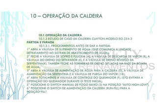 10 – OPERAÇÃO DA CALDEIRA
10.1 OPERAÇÃO DA CALDEIRA
10.1.3 ESTUDO DE CASO DA CALDEIRA CLAYTON MODELO EO-254-3
PARTIDA E PARADA
10.1.3.1. PROCEDIMENTOS ANTES DE DAR A PARTIDA:
1° ABRA A VÁLVULA DE SUPRIMENTO DE ÁGUA (QUE COMUNICA A UNIDADE
DETRATAMENTO AO SISTEMA DE ABASTECIMENTO DE ÁGUA);
2° FECHE A VÁLVULA DE SOPRO E FULIGEM (A), A VÁLVULA DE DESCARGA DE VAPOR (B), A
VÁLVULA DO DRENO DO SEPARADOR (E), E A VÁLVULA DE DRENO REVERSO DA
SERPENTINA(K). TAMBÉM FECHE AS TORNEIRAS DE DRENO SITUADAS NA BASE DA BOMBA
DE ÁGUA;
3° ABRA A VÁLVULA DE ALIMENTAÇÃO DE ÁGUA PARA A CALDEIRA (D), A VÁLVULA DE
ALIMENTAÇÃO DA SERPENTINA E A VÁLVULA DE PURGA DO VAPOR (18);
4° ABRA TOTALMENTE A VÁLVULA DE CONTROLE DO QUEIMADOR (F). ISTO EVITARÁ A
OPERAÇÃO DO QUEIMADOR DURANTE O TESTE INICIAL;
5° POSICIONE O SWITCH MANUAL DE FOGO BAIXO (3) NA POSIÇÃO “AUTO HIGH-LOW”;
6° POSICIONE O SWITCH DE ALIMENTAÇÃO DA CALDEIRA (RUN-FILL) PARA A
POSIÇÃO“FILL”.
 