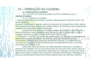 10 – OPERAÇÃO DA CALDEIRA
10.1 OPERAÇÃO DA CALDEIRA
10.1.3 ESTUDO DE CASO DA CALDEIRA CLAYTON MODELO EO-254-3
PARTIDA E PARADA
10.1.32. PARTIDA NA CALDEIRA
1° INICIE A OPERAÇÃO DO MOTOR E A BOMBA PRESSIONANDO O BOTÃO “START” NO
PAINEL ELÉTRICO;
CUIDADO: CERTIFIQUE-SE QUE AS LINHAS DO CIRCUITO DE COMBUSTÍVEL ESTÃO ABERTA,
SE O COMBUSTÍVEL ESTÁ CIRCULANDO NORMALMENTE. SE OPERADAS SEM COMBUSTÍVEL,
A BOMBA DE COMBUSTÍVEL SERÁ DANIFICADA.
QUANDO ESTIVER DANDO A PRIMEIRA PARTIDA NA CALDEIRA, DESCONECTAR A
LINHA DE RETORNO PARA O RESERVATÓRIO DE ÁGUA, AFIM DE VERIFICAR O FLUXO E
TAMBÉM CERTIFICAR-SE QUE O COMBUSTÍVEL ESTÁ CIRCULANDO.
2° ESCORVAR A CARCAÇA DA BOMBA DE ALIMENTAÇÃO (C) ABRINDO AS TORNEIRAS DE
DRENAGEM NA PARTE DA FRENTE E DE TRÁS DA CARCAÇA ATÉ QUE O AR SEJA
TOTALMENTE EXPELIDO. SE A OPERAÇÃO DE ESCORVA FALHAR, AS COBERTURAS DA
VÁLVULA DE ADMISSÃO PODEM SER REMOVIDAS (AS FERRAMENTAS PARA TAL ESTÃO
INCLUÍDAS) PARA EXPELIR O AR.
APÓS ISSO, DEVE-SE MONTÁ-LAS APERTADAMENTE. QUANDO A CALDEIRA É
INICIADA PELA PRIMEIRA VEZ OU ELA ESTEVE FORA DE USO POR MUITO TEMPO, DEVE-SE
REMOVER AS VÁLVULAS DE ADMISSÃO E DESCARGA DA CARCAÇA E, PASSAR UM PANO
LIMPO NOS DISCOS E SEDES PARA GARANTIR A SELAGEM APROPRIADA. VERIFIQUE SE AS
VÁLVULAS DE RETENÇÃO REMOVIDAS FORAM REMONTADAS NO SENTIDO CORRETO.
 