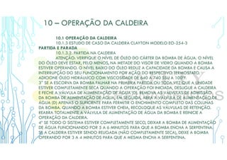 10 – OPERAÇÃO DA CALDEIRA
10.1 OPERAÇÃO DA CALDEIRA
10.1.3 ESTUDO DE CASO DA CALDEIRA CLAYTON MODELO EO-254-3
PARTIDA E PARADA
10.1.3.2. PARTIDA NA CALDEIRA
ATENÇÃO: VERIFIQUE O NÍVEL DE ÓLEO DO CÁRTER DA BOMBA DE ÁGUA. O NÍVEL
DO ÓLEO DEVE ESTAR, PELO MENOS, NA METADE DO VISOR DE VIDRO QUANDO A BOMBA
ESTIVER OPERANDO. O NÍVEL BAIXO DO ÓLEO REDUZ A CAPACIDADE DA BOMBA E CAUSA A
INTERRUPÇÃO DO SEU FUNCIONAMENTO POR AÇÃO DO RESPECTIVO TERMOSTATO.
ADICIONE ÓLEO HIDRÁULICO COM VISCOSIDADE DE 640 A 740 SSU A 100ºF.
3° SE A ESCORVA DA BOMBA FALHAR NA PRIMEIRA PARTIDA OU TODA VEZ QUE A UNIDADE
ESTIVER COMPLETAMENTE SECA QUANDO A OPERAÇÃO FOI INICIADA, DESLIGUE A CALDEIRA
E FECHE A VÁLVULA DE ALIMENTAÇÃO DE ÁGUA (D). REMOVA AS VÁLVULAS DE ADMISSÃO
DA BOMBA DE ALIMENTAÇÃO DE ÁGUA, EM SEGUIDA, ABRA A VÁLVULA DE ALIMENTAÇÃO DE
ÁGUA (D) APENAS O SUFICIENTE PARA PERMITIR O ENCHIMENTO COMPLETO DAS COLUNAS
DA BOMBA. QUANDO A BOMBA ESTIVER CHEIA, RECOLOQUE AS VÁLVULAS DE RETENÇÃO.
REABRA TOTALMENTE A VÁLVULA DE ALIMENTAÇÃO DE ÁGUA DA BOMBA E REINICIE A
OPERAÇÃO DA CALDEIRA.
4º SE TODO O SISTEMA ESTIVER COMPLETAMENTE SECO, DEIXAR A BOMBA DE ALIMENTAÇÃO
DE ÁGUA FUNCIONANDO POR 5 A 6 MINUTOS PARA QUE A BOMBA ENCHA A SERPENTINA.
SE A CALDEIRA ESTIVER SENDO RELIGADA (NÃO COMPLETAMENTE SECA), DEIXE A BOMBA
OPERANDO POR 3 A 4 MINUTOS PARA QUE A MESMA ENCHA A SERPENTINA.
 