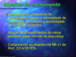 Edson Donizetti da Silva - TST - São Carlos -
Objetivo do treinamento
Sensibilizar os operadores de
empilhadeira quanto a necessidade de
neutralizar ao máximo a possibilidade
de provocar acidentes.
 Adoção de procedimentos de rotina
pautadas pelas normas de segurança.
 Cumprimento ao disposto na NR-11 da
Port. 3214/78 MTb.
 