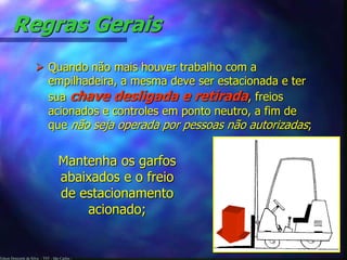 Edson Donizetti da Silva - TST - São Carlos -
Regras Gerais
 Quando não mais houver trabalho com a
empilhadeira, a mesma deve ser estacionada e ter
sua chave desligada e retirada, freios
acionados e controles em ponto neutro, a fim de
que não seja operada por pessoas não autorizadas;
Mantenha os garfos
abaixados e o freio
de estacionamento
acionado;
 