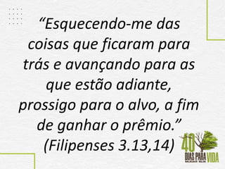 “Esquecendo-me das
coisas que ficaram para
trás e avançando para as
que estão adiante,
prossigo para o alvo, a fim
de ganhar o prêmio.”
(Filipenses 3.13,14)
 