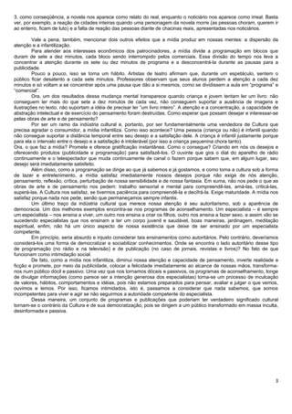 3. como conseqüência, a novela nos aparece como relato do real, enquanto o noticiário nos aparece como irreal. Basta
ver, por exemplo, a reação de cidades inteiras quando uma personagem da novela morre (as pessoas choram, querem ir
ao enterro, ficam de luto) e a falta de reação das pessoas diante de chacinas reais, apresentadas nos noticiários.

         Vale a pena, também, mencionar dois outros efeitos que a mídia produz em nossas mentes: a dispersão da
atenção e a infantilização.
         Para atender aos interesses econômicos dos patrocinadores, a mídia divide a programação em blocos que
duram de sete a dez minutos, cada bloco sendo interrompido pelos comerciais. Essa divisão do tempo nos leva a
concentrar a atenção durante os sete ou dez minutos de programa e a desconcentrá-la durante as pausas para a
publicidade.
         Pouco a pouco, isso se torna um hábito. Artistas de teatro afirmam que, durante um espetáculo, sentem o
público ficar desatento a cada sete minutos. Professores observam que seus alunos perdem a atenção a cada dez
minutos e só voltam a se concentrar após uma pausa que dão a si mesmos, como se dividissem a aula em “programa” e
“comercial”.
         Ora, um dos resultados dessa mudança mental transparece quando criança e jovem tentam ler um livro: não
conseguem ler mais do que sete a dez minutos de cada vez, não conseguem suportar a ausência de imagens e
ilustrações no texto, não suportam a idéia de precisar ler “um livro inteiro”. A atenção e a concentração, a capacidade de
abstração intelectual e de exercício do pensamento foram destruídas. Como esperar que possam desejar e interessar-se
pelas obras de arte e de pensamento?
         Por ser um ramo da indústria cultural e, portanto, por ser fundamentalmente uma vendedora de Cultura que
precisa agradar o consumidor, a mídia infantiliza. Como isso acontece? Uma pessoa (criança ou não) é infantil quando
não consegue suportar a distância temporal entre seu desejo e a satisfação dele. A criança é infantil justamente porque
para ela o intervalo entre o desejo e a satisfação é intolerável (por isso a criança pequenina chora tanto).
Ora, o que faz a mídia? Promete e oferece gratificação instantânea. Como o consegue? Criando em nós os desejos e
oferecendo produtos (publicidade e programação) para satisfazê-los. O ouvinte que gira o dial do aparelho de rádio
continuamente e o telespectador que muda continuamente de canal o fazem porque sabem que, em algum lugar, seu
desejo será imediatamente satisfeito.
         Além disso, como a programação se dirige ao que já sabemos e já gostamos, e como toma a cultura sob a forma
de lazer e entretenimento, a mídia satisfaz imediatamente nossos desejos porque não exige de nós atenção,
pensamento, reflexão, crítica, perturbação de nossa sensibilidade e de nossa fantasia. Em suma, não nos pede o que as
obras de arte e de pensamento nos pedem: trabalho sensorial e mental para compreendê-las, amá-las, criticá-las,
superá-las. A Cultura nos satisfaz, se tivermos paciência para compreendê-la e decifrá-la. Exige maturidade. A mídia nos
satisfaz porque nada nos pede, senão que permaneçamos sempre infantis.
         Um último traço da indústria cultural que merece nossa atenção é seu autoritarismo, sob a aparência de
democracia. Um dos melhores exemplos encontra-se nos programas de aconselhamento. Um especialista – é sempre
um especialista – nos ensina a viver, um outro nos ensina a criar os filhos, outro nos ensina a fazer sexo, e assim vão se
sucedendo especialistas que nos ensinam a ter um corpo juvenil e saudável, boas maneiras, jardinagem, meditação
espiritual, enfim, não há um único aspecto de nossa existência que deixe de ser ensinado por um especialista
competente.
         Em princípio, seria absurdo e injusto considerar tais ensinamentos como autoritários. Pelo contrário, deveríamos
considerá-los uma forma de democratizar e sociabilizar conhecimentos. Onde se encontra o lado autoritário desse tipo
de programação (no rádio e na televisão) e de publicação (no caso de jornais, revistas e livros)? No fato de que
funcionam como intimidação social.
         De fato, como a mídia nos infantiliza, diminui nossa atenção e capacidade de pensamento, inverte realidade e
ficção e promete, por meio da publicidade, colocar a felicidade imediatamente ao alcance de nossas mãos, transforma-
nos num público dócil e passivo. Uma vez que nos tornamos dóceis e passivos, os programas de aconselhamento, longe
de divulgar informações (como parece ser a intenção generosa dos especialistas) torna-se um processo de inculcação
de valores, hábitos, comportamentos e idéias, pois não estamos preparados para pensar, avaliar e julgar o que vemos,
ouvimos e lemos. Por isso, ficamos intimidados, isto é, passamos a considerar que nada sabemos, que somos
incompetentes para viver e agir se não seguirmos a autoridade competente do especialista.
         Dessa maneira, um conjunto de programas e publicações que poderiam ter verdadeiro significado cultural
tornam-se o contrário da Cultura e de sua democratização, pois se dirigem a um público transformado em massa inculta,
desinformada e passiva.




                                                                                                                        3
 