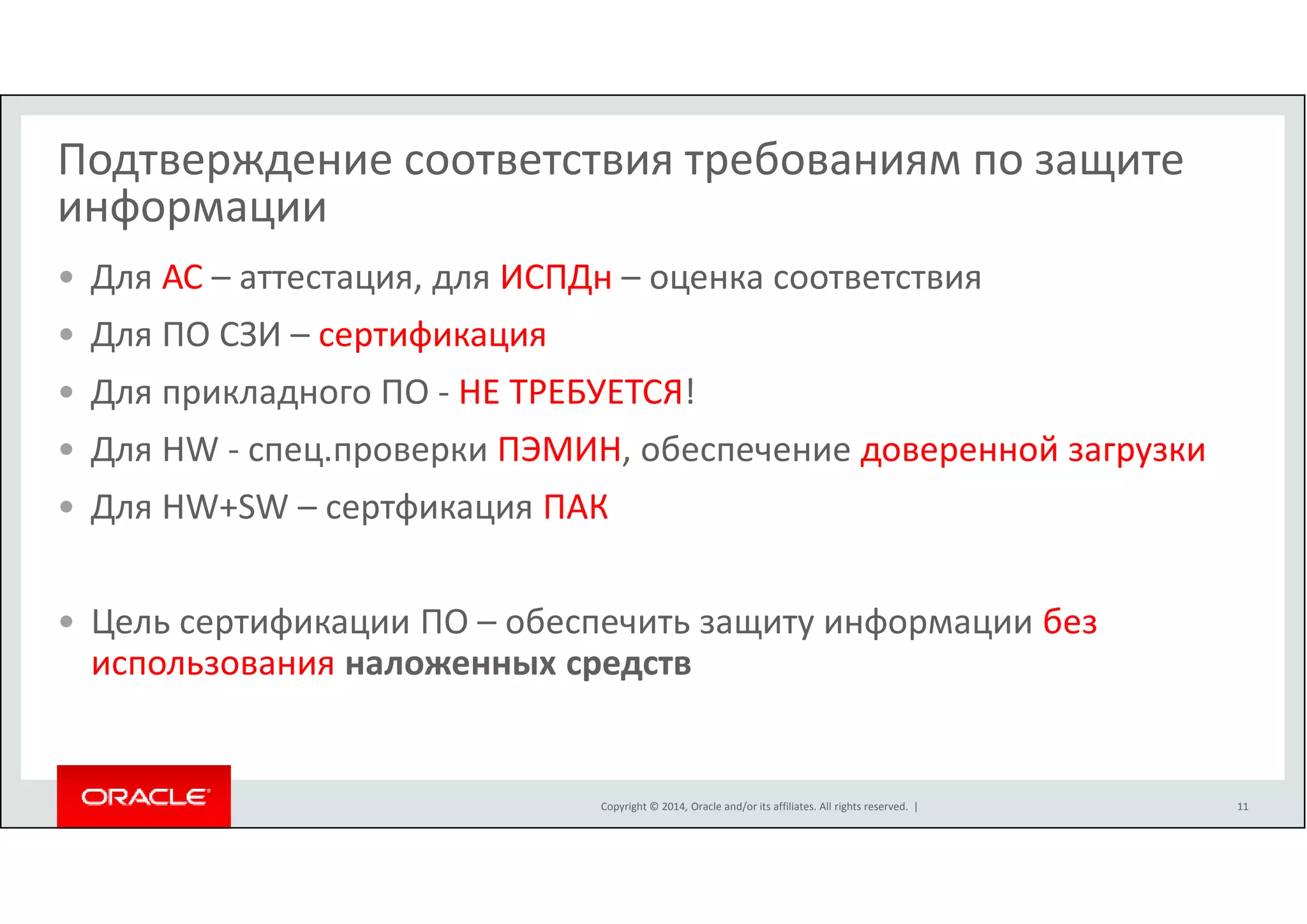 Подтверждение соответствия требованиям по защите 
информации 
• Для АС – аттестация, для ИСПДн – оценка соответствия 
• Для ПО СЗИ – сертификация 
• Для прикладного ПО - НЕ ТРЕБУЕТСЯ! 
• Для HW - спец.проверки ПЭМИН, обеспечение доверенной загрузки 
• Для HW+SW – сертфикация ПАК 
• Цель сертификации ПО – обеспечить защиту информации без 
использования наложенных средств 
Copyright © 2014, Oracle and/or its affiliates. All rights reserved. | 
11 
 