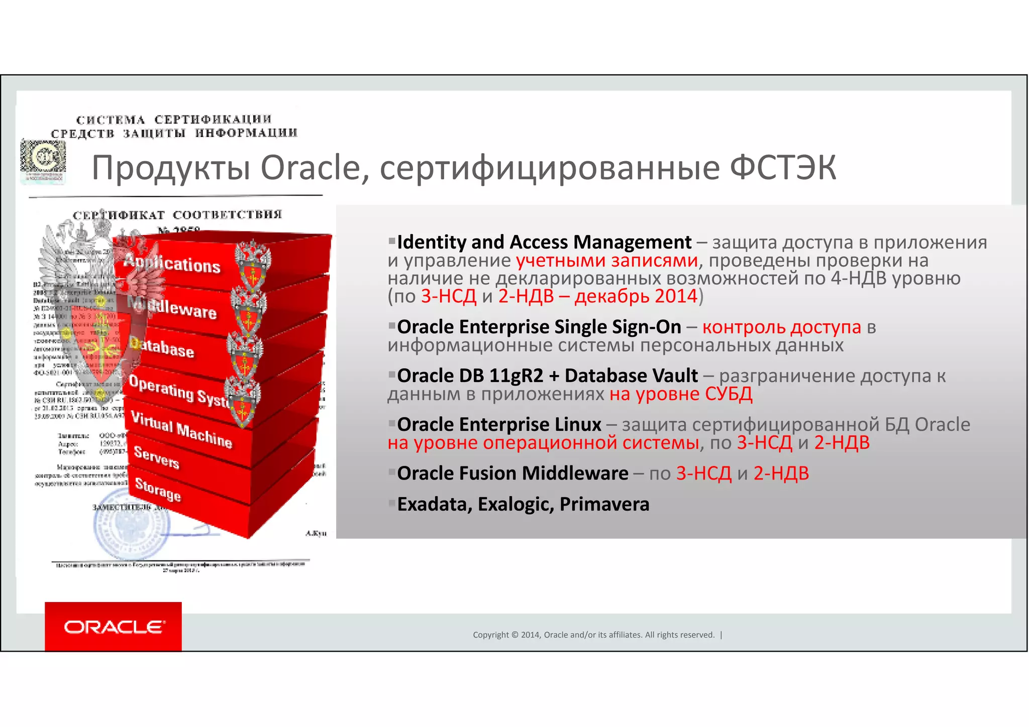Продукты Oracle, сертифицированные ФСТЭК 
Identity and Access Management – защита доступа в приложения 
и управление учетными записями, проведены проверки на 
наличие не декларированных возможностей по 4-НДВ уровню 
(по 3-НСД и 2-НДВ – декабрь 2014) 
Oracle Enterprise Single Sign-On – контроль доступа в 
информационные системы персональных данных 
Oracle DB 11gR2 + Database Vault – разграничение доступа к 
данным в приложениях на уровне СУБД 
Oracle Enterprise Linux – защита сертифицированной БД Oracle 
на уровне операционной системы, по 3-НСД и 2-НДВ 
Oracle Fusion Middleware – по 3-НСД и 2-НДВ 
Exadata, Exalogic, Primavera 
Copyright © 2014, Oracle and/or its affiliates. All rights reserved. | 
S E C U R I T Y 
S E C U R I T Y 
S E C U R I T Y 
S E C U R I T Y 
S E C U R I T Y 
S E C U R I T Y 
S E C U R I T Y 
 