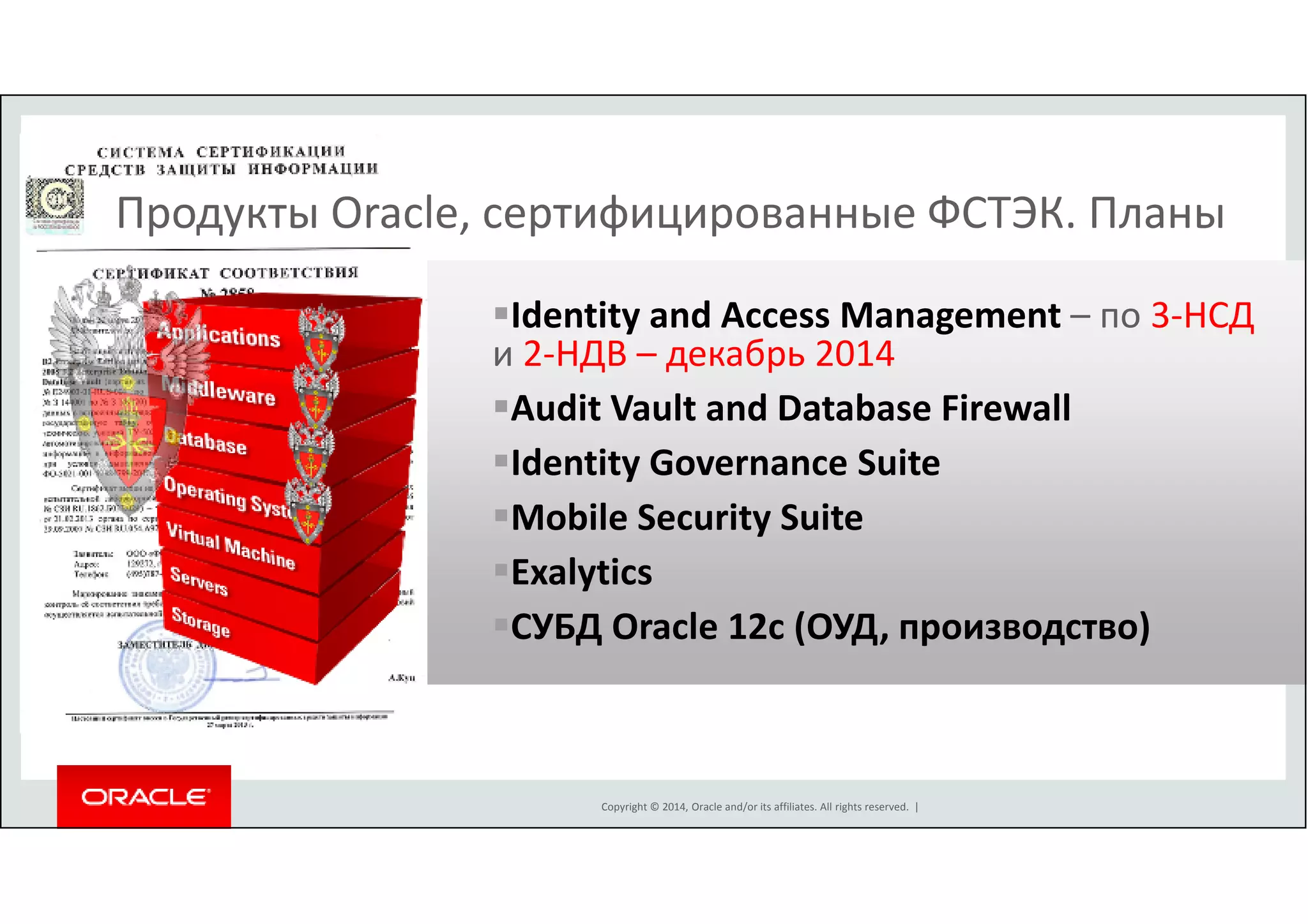 Продукты Oracle, сертифицированные ФСТЭК. Планы 
Identity and Access Management – по 3-НСД 
и 2-НДВ – декабрь 2014 
Audit Vault and Database Firewall 
Identity Governance Suite 
Mobile Security Suite 
Exalytics 
СУБД Oracle 12c (ОУД, производство) 
Copyright © 2014, Oracle and/or its affiliates. All rights reserved. | 
S E C U R I T Y 
S E C U R I T Y 
S E C U R I T Y 
S E C U R I T Y 
S E C U R I T Y 
S E C U R I T Y 
S E C U R I T Y 
 
