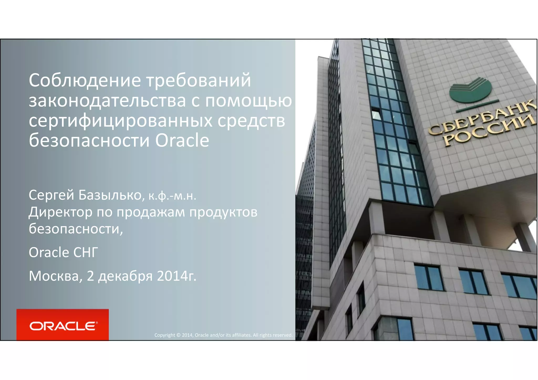 Соблюдение требований 
законодательства с помощью 
сертифицированных средств 
безопасности Oracle 
Сергей Базылько, к.ф.-м.н. 
Директор по продажам продуктов 
безопасности, 
Oracle СНГ 
Москва, 2 декабря 2014г. 
Copyright © 2014, Oracle and/or its affiliates. All rights reserved. 
 