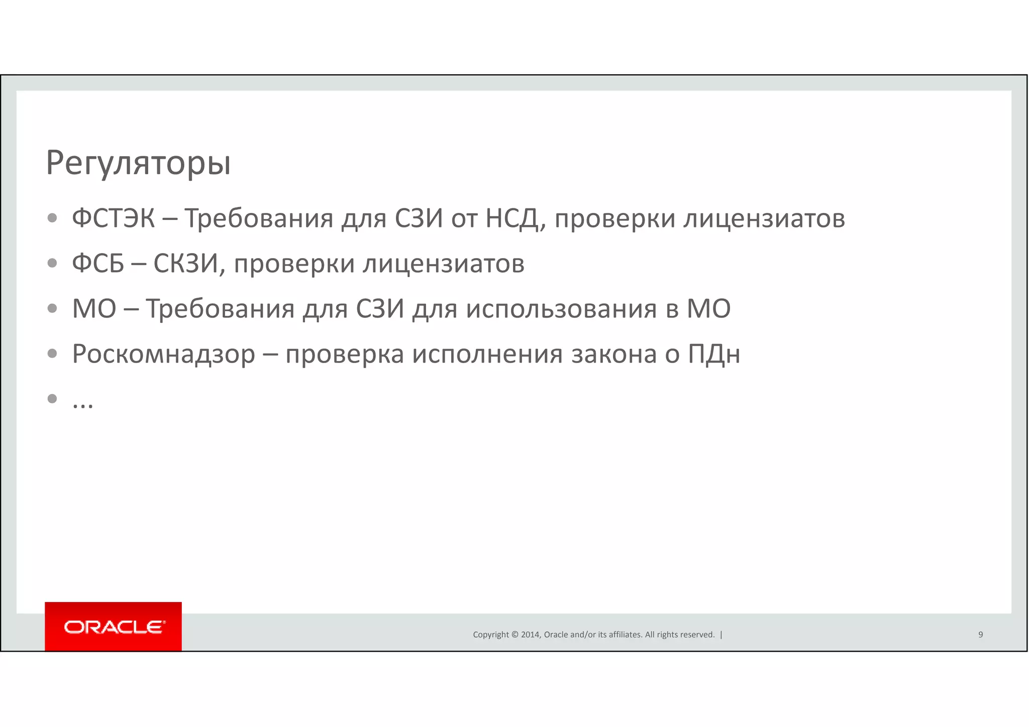 Регуляторы 
• ФСТЭК – Требования для СЗИ от НСД, проверки лицензиатов 
• ФСБ – СКЗИ, проверки лицензиатов 
• МО – Требования для СЗИ для использования в МО 
• Роскомнадзор – проверка исполнения закона о ПДн 
• ... 
Copyright © 2014, Oracle and/or its affiliates. All rights reserved. | 
9 
 