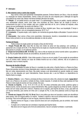 Oração como estilo de vida

3º - Adoração -

2 - Nós mesmos como o centro das orações
         Aqui vamos a Deus para apresentar necessidades pessoais. Embora falando com Deus, o foco da atenção
é a resolução de nossas necessidades. Vamos a Deus em busca de uma resposta para a alteração de alguma
circunstância em nossa vida. Nesse nível temos também três tipos de oração:
1º - Petição - É "um pedido formal a um poder maior". É a apresentação a Deus de um pedido, visando satisfazer
uma necessidade pessoal, tendo como base uma promessa de Deus. Nesse tipo de oração já temos o
conhecimento de qual é a Sua vontade, pelo que o pedido será feito em fé, com a certeza da resposta, antes
mesmo da sua manifestação, de acordo com Marcos 11:24.
2º - Entrega - É uma atitude de submissão à vontade de Deus, transferir para Deus, sua inquietação. É lançar o
cuidado sobre o Senhor, com um conseqüente descanso. Sl 37: 5 a 7
3º - Livramento – É aquela oração, curta, objetiva, em momentos de grande aflição e dificuldade. O socorro divino é
imediato.
4º- Intercessão - Aqui vamos a Deus como sacerdotes, intercessores, levando a necessidade de outra pessoa.
Nosso motivo primeiro é ver as circunstâncias alteradas na vida de outrem.

Formas de Oração
         Todos os tipos de oração podem ser levados a Deus de três formas:
1 - Oração Privada (Mt. 6:6). Cada filho de Deus tem direito de entrar em Sua presença, com confiança, e
apresentar-Lhe a oração da fé (Hb. 4:16). Nessa forma de oração só o Espírito de Deus é testemunha. Ela pode ser
feita apenas no coração, ou em palavras audíveis.
2 - Oração de Concordância (Mt. 18:18-20). Aqui, dois ou três se reúnem em comum acordo sobre o que pedem a
Deus. Há um poder liberado através da concordância, de acordo com Dt. 32:30.

3 - Oração Coletiva (At. 4:23-31) - Esta é feita quando o Corpo se une em oração. É uma oração de concordância
com um número maior. Quando um corpo de cristãos levanta sua voz a Deus, unânime, não só na palavra ou
expressão, mas no mesmo espírito.

Recursos de Auxílio à Oração
         Toda manifestação do poder de Deus é o resultado da união entre o Espírito Santo e a Palavra de Deus.
Esses dois grandes recursos à nossa disposição para o exercício espiritual da oração levam-nos a uma experiência
feliz em nosso relacionamento com Deus. Seu poder começa a ser demonstrado em grande medida em nossas
vidas e na vida daqueles por quem intercedemos. Esses recursos são: o uso da Palavra e a dependência do
Espírito Santo na oração.

1 - Orando a Palavra – Ler a Palavra, promessa de Deus e levá-la de volta a Ele, através da oração, Isaías 62:6-7.
Quem ora a Palavra e de acordo a vontade de Deus, recebe resposta. A vontade de Deus está expressa em Sua
Palavra e toda oração de acordo com Sua vontade, Ele ouve.
2 - Orando no Espírito, (1 Co. 14:14; Ef. 6:18; Jd. 20). Em áreas conhecidas pela mente, podemos aplicar a
Palavra escrita, orando de acordo com o nosso entendimento. Mas, quando chegamos ao limite da mente, o Espírito
Santo vem em nosso auxílio (Rm. 8:26-27). Podemos orar no espírito, pelo Espírito de Deus, e isso, para além de
um recurso tremendo, pois oramos em linha com o coração do Pai, é uma arma poderosa contra as forças das
trevas.
3 – Orando em Línguas (I Co 14:5, 18, 39 ss) Esta é uma prática que deve ser buscada e usada com abundância
pelos santos. Orar em línguas edifica a si mesmo, fortalece o espírito e não se dá conhecimento da nossa oração
ao inimigo. Para se ter edificação no orar em línguas, devemos observar o seguinte:
     Quando oramos em línguas, o nosso raciocínio deve orar com compreensão, pois do contrário, não haverá
        edificação;
     A oração com a mente deve ser orientada e inspirada pelo Espírito Santo.
        Não deve orar em línguas como forma de exibicionismo; mas em completa humildade e submissão.


                                                                                                                       2
 