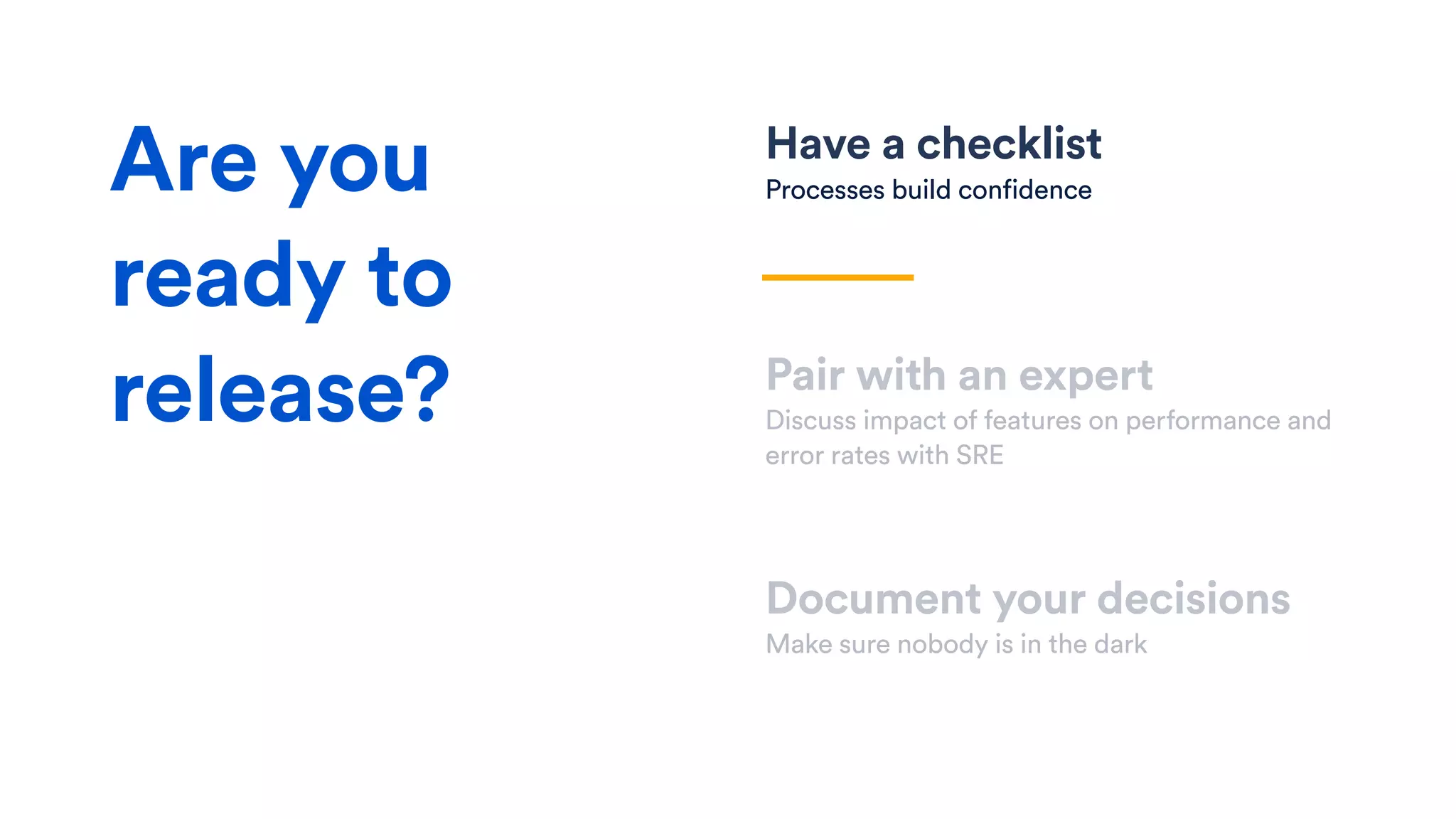 Have a checklist
Processes build confidence
Pair with an expert
Discuss impact of features on performance and
error rates with SRE
Document your decisions
Make sure nobody is in the dark
Are you
ready to
release?
 