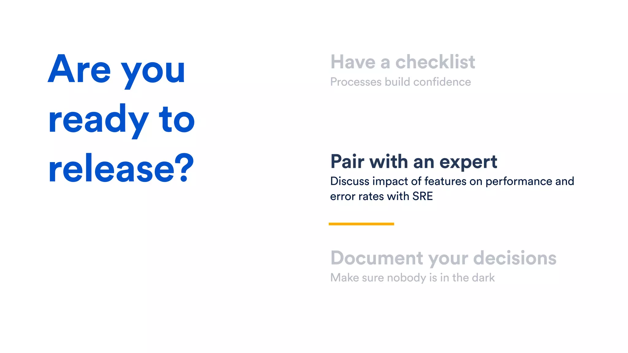 Have a checklist
Processes build confidence
Pair with an expert
Discuss impact of features on performance and
error rates with SRE
Document your decisions
Make sure nobody is in the dark
Are you
ready to
release?
 