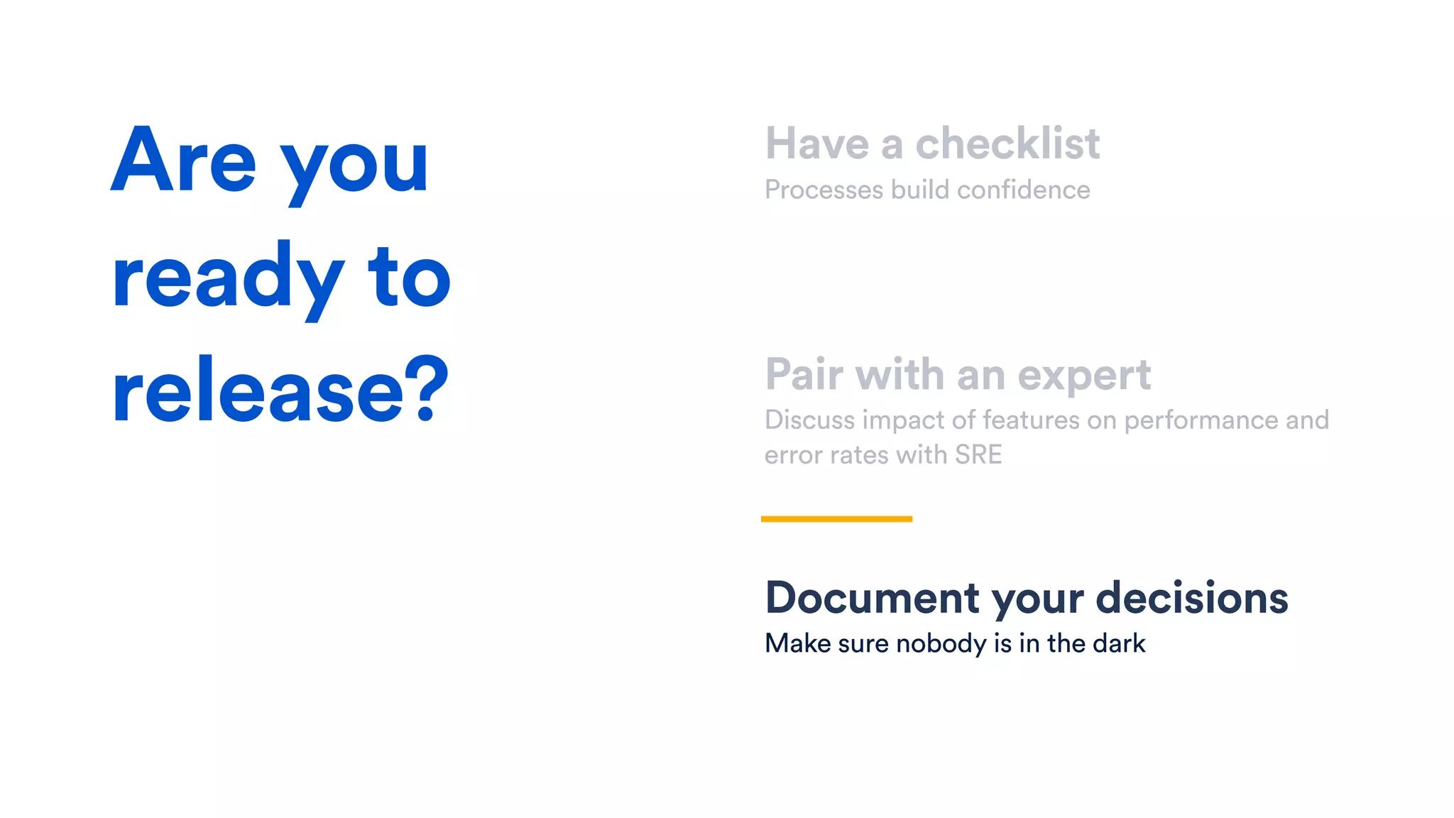 Have a checklist
Processes build confidence
Pair with an expert
Discuss impact of features on performance and
error rates with SRE
Document your decisions
Make sure nobody is in the dark
Are you
ready to
release?
 