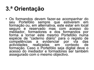 3.ª Orientação Os formandos devem fazer-se acompanhar do seu Portefólio sempre que estiverem em formação ou, em alternativa, este estar em local seguro e reservado mas com acesso do mediador, formadores e dos formandos por forma a tornar este mesmo Portefólio numa espécie de “caderno diário” para o registo de competências a evidenciar por via das actividades realizadas em contexto de formação. Caso o Portefólio seja digital deve o acesso do mediador e formadores ser também assegurado com o mesmo objectivo. 