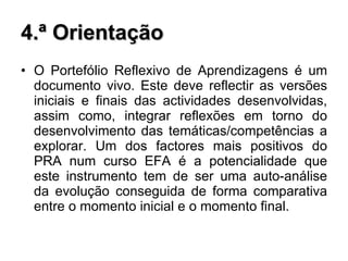 4.ª Orientação O Portefólio Reflexivo de Aprendizagens é um documento vivo. Este deve reflectir as versões iniciais e finais das actividades desenvolvidas, assim como, integrar reflexões em torno do desenvolvimento das temáticas/competências a explorar. Um dos factores mais positivos do PRA num curso EFA é a potencialidade que este instrumento tem de ser uma auto-análise da evolução conseguida de forma comparativa entre o momento inicial e o momento final. 