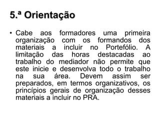 5.ª Orientação Cabe aos formadores uma primeira organização com os formandos dos materiais a incluir no Portefólio. A limitação das horas destacadas ao trabalho do mediador não permite que este inicie e desenvolva todo o trabalho na sua área. Devem assim ser preparados, em termos organizativos, os princípios gerais de organização desses materiais a incluir no PRA. 