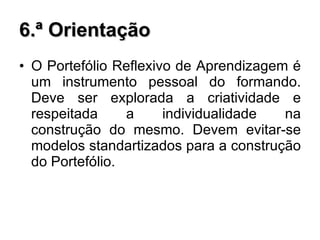 6.ª Orientação O Portefólio Reflexivo de Aprendizagem é um instrumento pessoal do formando. Deve ser explorada a criatividade e respeitada a individualidade na construção do mesmo. Devem evitar-se modelos standartizados para a construção do Portefólio. 