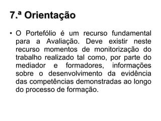 7.ª Orientação O Portefólio é um recurso fundamental para a Avaliação. Deve existir neste recurso momentos de monitorização do trabalho realizado tal como, por parte do mediador e formadores, informações sobre o desenvolvimento da evidência das competências demonstradas ao longo do processo de formação. 
