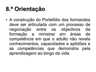 8.ª Orientação A construção do Portefólio dos formandos deve ser articulada com um processo de negociação entre os objectivos da formação a ministrar em áreas de competência em que o adulto não revela conhecimentos, capacidades e aptidões e as competências que demonstra pela aprendizagem ao longo da vida.  