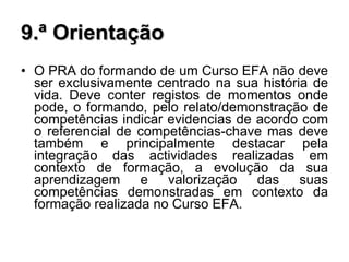 9.ª Orientação O PRA do formando de um Curso EFA não deve ser exclusivamente centrado na sua história de vida. Deve conter registos de momentos onde pode, o formando, pelo relato/demonstração de competências indicar evidencias de acordo com o referencial de competências-chave mas deve também e principalmente destacar pela integração das actividades realizadas em contexto de formação, a evolução da sua aprendizagem e valorização das suas competências demonstradas em contexto da formação realizada no Curso EFA. 