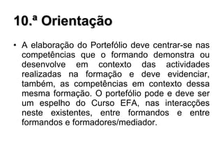 10.ª Orientação A elaboração do Portefólio deve centrar-se nas competências que o formando demonstra ou desenvolve em contexto das actividades realizadas na formação e deve evidenciar, também, as competências em contexto dessa mesma formação. O portefólio pode e deve ser um espelho do Curso EFA, nas interacções neste existentes, entre formandos e entre formandos e formadores/mediador.  