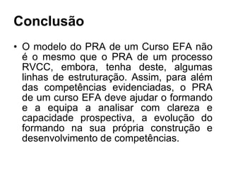 Conclusão O modelo do PRA de um Curso EFA não é o mesmo que o PRA de um processo RVCC, embora, tenha deste, algumas linhas de estruturação. Assim, para além das competências evidenciadas, o PRA de um curso EFA deve ajudar o formando e a equipa a analisar com clareza e capacidade prospectiva, a evolução do formando na sua própria construção e desenvolvimento de competências. 