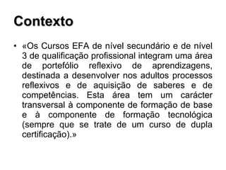 Contexto «Os Cursos EFA de nível secundário e de nível 3 de qualificação profissional integram uma área de portefólio reflexivo de aprendizagens, destinada a desenvolver nos adultos processos reflexivos e de aquisição de saberes e de competências. Esta área tem um carácter transversal à componente de formação de base e à componente de formação tecnológica (sempre que se trate de um curso de dupla certificação).» 