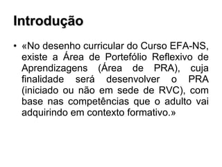 Introdução «No desenho curricular do Curso EFA-NS, existe a Área de Portefólio Reflexivo de Aprendizagens (Área de PRA), cuja finalidade será desenvolver o PRA (iniciado ou não em sede de RVC), com base nas competências que o adulto vai adquirindo em contexto formativo.» 