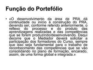 Função do Portefólio «O desenvolvimento da área de PRA dá continuidade ou início à construção do PRA, devendo ser, conforme referido anteriormente, o reflexo do processo e do produto das aprendizagens realizadas e das competências que se forem produzindo/desenvolvendo. Daqui decorre que o Mediador deverá solicitar a participação dos formadores do Curso, sempre que isso seja fundamental para o trabalho de reconhecimento das competências que se vão consolidando no plano de formação, encarado, assim, de uma forma global e integrada.» 