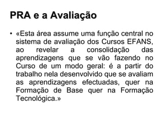 PRA e a Avaliação «Esta área assume uma função central no sistema de avaliação dos Cursos EFANS, ao revelar a consolidação das aprendizagens que se vão fazendo no Curso de um modo geral: é a partir do trabalho nela desenvolvido que se avaliam as aprendizagens efectuadas, quer na Formação de Base quer na Formação Tecnológica.» 
