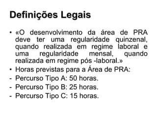 Definições Legais «O desenvolvimento da área de PRA deve ter uma regularidade quinzenal, quando realizada em regime laboral e uma regularidade mensal, quando realizada em regime pós -laboral.» Horas previstas para a Área de PRA:  Percurso Tipo A: 50 horas. Percurso Tipo B: 25 horas. Percurso Tipo C: 15 horas. 
