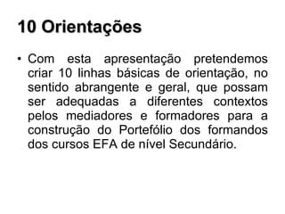 10 Orientações Com esta apresentação pretendemos criar 10 linhas básicas de orientação, no sentido abrangente e geral, que possam ser adequadas a diferentes contextos pelos mediadores e formadores para a construção do Portefólio dos formandos dos cursos EFA de nível Secundário. 
