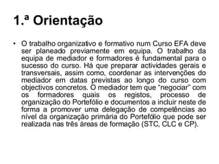 1.ª Orientação O trabalho organizativo e formativo num Curso EFA deve ser planeado previamente em equipa. O trabalho da equipa de mediador e formadores é fundamental para o sucesso do curso. Há que preparar actividades gerais e transversais, assim como, coordenar as intervenções do mediador em datas previstas ao longo do curso com objectivos concretos. O mediador tem que “negociar” com os formadores quais os registos, processo de organização do Portefólio e documentos a incluir neste de forma a promover uma delegação de competências ao nível da organização primária do Portefólio que pode ser realizada nas três àreas de formação (STC, CLC e CP). 