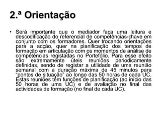 2.ª Orientação Será importante que o mediador faça uma leitura e descodificação do referencial de competências-chave em conjunto com os formadores. Quer trocando orientações para a acção, quer na planificação dos tempos de formação em articulação com os momentos de análise de competências registadas no Portefólio. Para esse efeito são extremamente úteis reuniões periodicamente definidas, sendo de registar a utilidade de uma reunião semanal com a duração máxima de 45 minutos para “pontos de situação” ao longo das 50 horas de cada UC. Estas reuniões têm funções de planificação (ao início das 50 horas de uma UC) e de avaliação no final das actividades de formação (no final de cada UC). 
