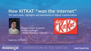 How KITKAT “won the internet”How KITKAT “won the internet”
The hard yards, highlights and adventures of digital transformation
September	
  22nd,	
  2015
Orlando Hooper-Greenhill
Creative Strategist
J Walter Thompson Company
 