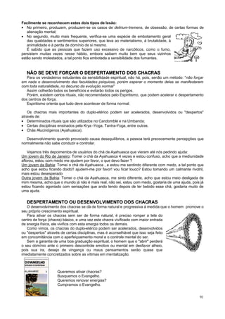 Facilmente se reconhecem estes dois tipos de lesão:
• No primeiro, produzem, produzem-se os casos de delirium-tremens, de obsessão, de certas formas de
   alienação mental;
• No segundo, muito mais frequente, verifica-se uma espécie de embotamento geral
   das qualidades e sentimentos superiores, que leva ao materialismo, à brutalidade, à
   animalidade e à perda de domínio de si mesmo.
   É sabido que as pessoas que fazem uso excessivo de narcóticos, como o fumo,
persistem muitas vezes nesse hábito, embora saibam muito bem que seus vizinhos
estão sendo molestados, a tal ponto fica embotada a sensibilidade dos fumantes.


   NÃO SE DEVE FORÇAR O DESPERTAMENTO DOS CHACRAS
   Para os verdadeiros estudantes da sensibilidade espiritual, não há, pois, senão um método: “não forçar
em nada o desenvolvimento das faculdades psíquicas, porém esperar o momento delas se manifestarem
com toda naturalidade, no decurso da evolução normal”
   Assim colherão todos os benefícios e evitarão todos os perigos.
   Porém, existem certos rituais, não recomendados pelo Espiritismo, que podem acelerar o despertamento
dos centros de força.
   Espiritismo orienta que tudo deve acontecer de forma normal.

   Os chacras mais importantes do duplo-etérico podem ser acelerados, desenvolvidos ou "despertos"
através de:
• Determinados rituais que são utilizados no Candomblé e na Umbanda;
• Certas disciplinas ensinados pela Krya -Yoga, Tantra-Yoga, entre outras.
• Chás Alucinógenos (Ayahuasca).

   Desenvolvimento quando provocado causa desequilíbrios, a pessoa terá precocemente percepções que
normalmente não sabe conduzir e controlar.

    Vejamos três depoimentos de usuários do chá da Ayahuasca que vieram até nós pedindo ajuda:
Um jovem do Rio de Janeiro: Tomei o chá da Ayahuasca 4 vezes e estou confuso, acho que a mediunidade
aflorou, estou com medo me ajudem por favor, o que devo fazer ?
Um jovem da Bahia: Tomei o chá da Ayahuasca , e estou me sentindo diferente com medo, a tal ponto que
acho que estou ficando doido!! ajudem-me por favor! vou ficar louco? Estou tomando um calmante rivotril,
mais estou desesperado
Outra jovem da Bahia: Tomei o chá da Ayahuasca, me sinto diferente, acho que estou meio desligada de
mim mesma, acho que o mundo já não é mais real, não sei, estou com medo, gostaria de uma ajuda, pois já
estou ficando agoniado com sensações que ando tendo depois de ter bebido esse chá, gostaria muito de
uma ajuda.


   DESPERTAMENTO OU DESENVOLVIMENTO DOS CHACRAS
   O desenvolvimento dos chacras se dá de forma natural e progressiva à medida que o homem promove o
seu próprio crescimento espiritual.
   Para ativar os chacras sem ser de forma natural, é preciso romper a tela do
centro de força (chacra) básico, e uma vez este chacra vivificado com maior entrada
de energia física, ele vivifica com esta energia todos os demais.
   Como vimos, os chacras do duplo-etérico podem ser acelerados, desenvolvidos
ou "despertos" através de certas disciplinas, mas é aconselhável que isso seja feito
em concomitância com o aperfeiçoamento moral e o controle mental do ser.
   Sem a garantia de uma boa graduação espiritual, o homem que o "abrir" perderá
o seu domínio ante o primeiro descontrole emotivo ou mental em desfavor alheio,
pois sua ira, desejo de vingança ou maus pensamentos serão quase que
imediatamente concretizados sobre as vítimas em mentalização.



                    Queremos ativar chacras?
                    Busquemos o Evangelho.
                    Queremos renovar energias?
                    Cumpramos o Evangelho.


                                                                                                      91
 